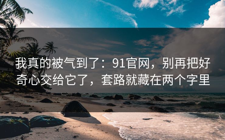 我真的被气到了：91官网，别再把好奇心交给它了，套路就藏在两个字里