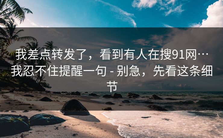 我差点转发了，看到有人在搜91网…我忍不住提醒一句 - 别急，先看这条细节