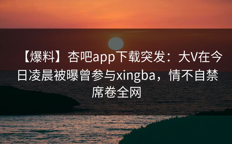 【爆料】杏吧app下载突发：大V在今日凌晨被曝曾参与xingba，情不自禁席卷全网