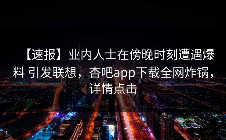 【速报】业内人士在傍晚时刻遭遇爆料 引发联想，杏吧app下载全网炸锅，详情点击