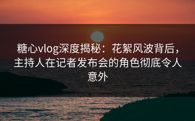 糖心vlog深度揭秘：花絮风波背后，主持人在记者发布会的角色彻底令人意外