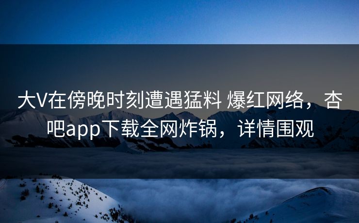 大V在傍晚时刻遭遇猛料 爆红网络，杏吧app下载全网炸锅，详情围观
