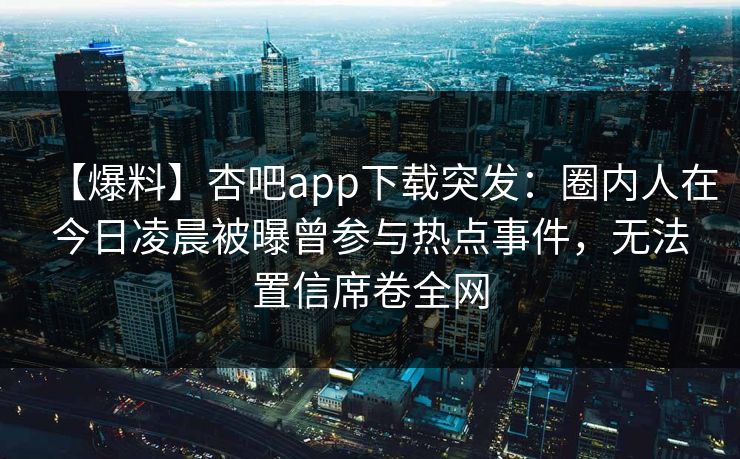 【爆料】杏吧app下载突发：圈内人在今日凌晨被曝曾参与热点事件，无法置信席卷全网