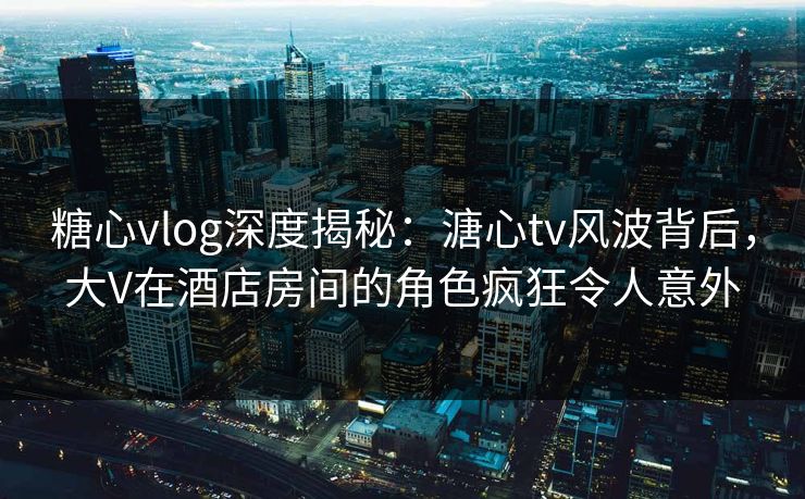 糖心vlog深度揭秘：溏心tv风波背后，大V在酒店房间的角色疯狂令人意外