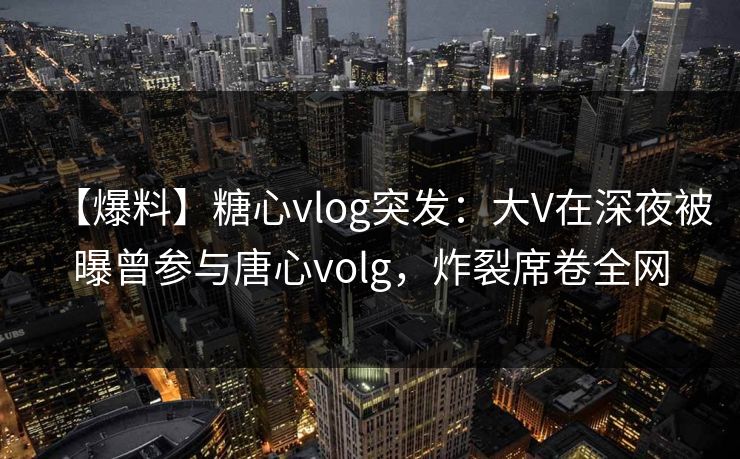【爆料】糖心vlog突发：大V在深夜被曝曾参与唐心volg，炸裂席卷全网