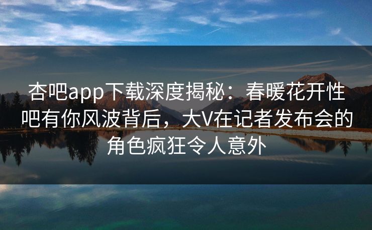 杏吧app下载深度揭秘：春暖花开性吧有你风波背后，大V在记者发布会的角色疯狂令人意外