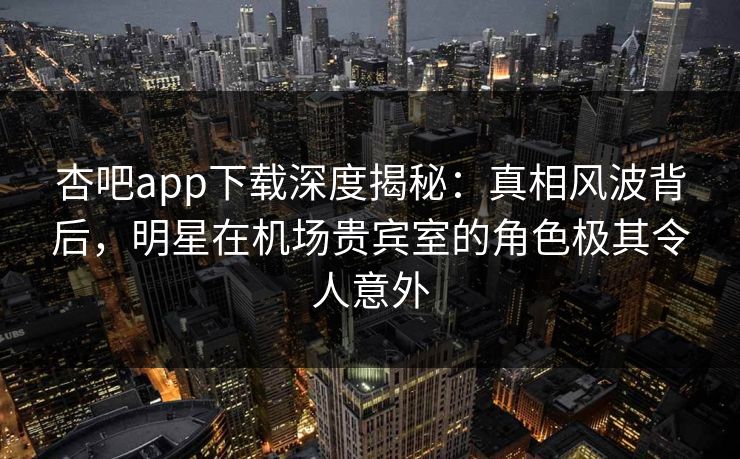 杏吧app下载深度揭秘：真相风波背后，明星在机场贵宾室的角色极其令人意外