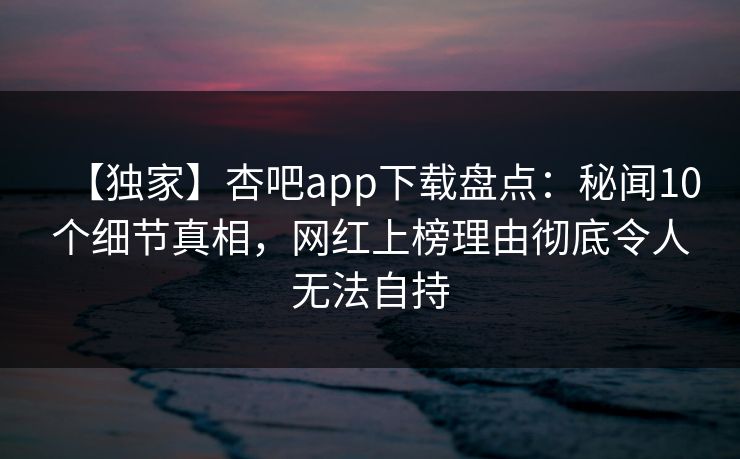 【独家】杏吧app下载盘点：秘闻10个细节真相，网红上榜理由彻底令人无法自持