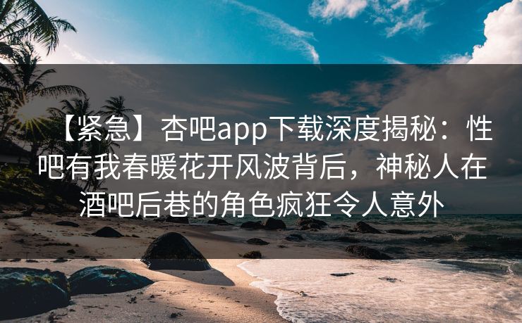 【紧急】杏吧app下载深度揭秘：性吧有我春暖花开风波背后，神秘人在酒吧后巷的角色疯狂令人意外