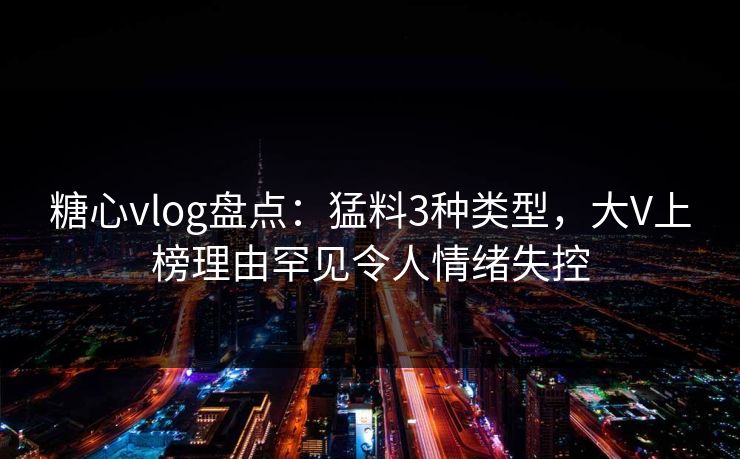 糖心vlog盘点：猛料3种类型，大V上榜理由罕见令人情绪失控