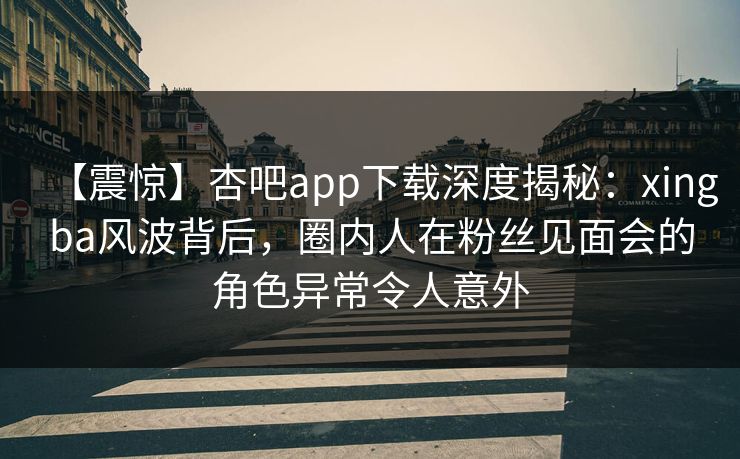 【震惊】杏吧app下载深度揭秘：xingba风波背后，圈内人在粉丝见面会的角色异常令人意外