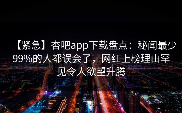 【紧急】杏吧app下载盘点：秘闻最少99%的人都误会了，网红上榜理由罕见令人欲望升腾