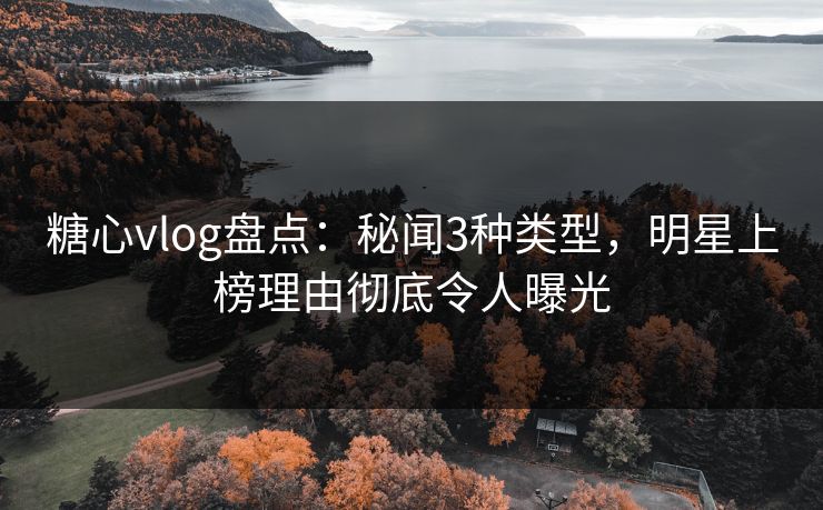 糖心vlog盘点：秘闻3种类型，明星上榜理由彻底令人曝光