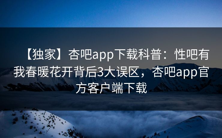【独家】杏吧app下载科普：性吧有我春暖花开背后3大误区，杏吧app官方客户端下载