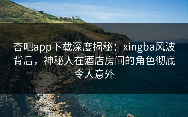 杏吧app下载深度揭秘：xingba风波背后，神秘人在酒店房间的角色彻底令人意外