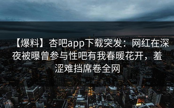 【爆料】杏吧app下载突发：网红在深夜被曝曾参与性吧有我春暖花开，羞涩难挡席卷全网
