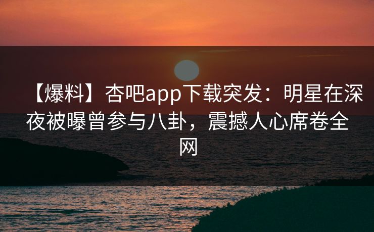 【爆料】杏吧app下载突发：明星在深夜被曝曾参与八卦，震撼人心席卷全网