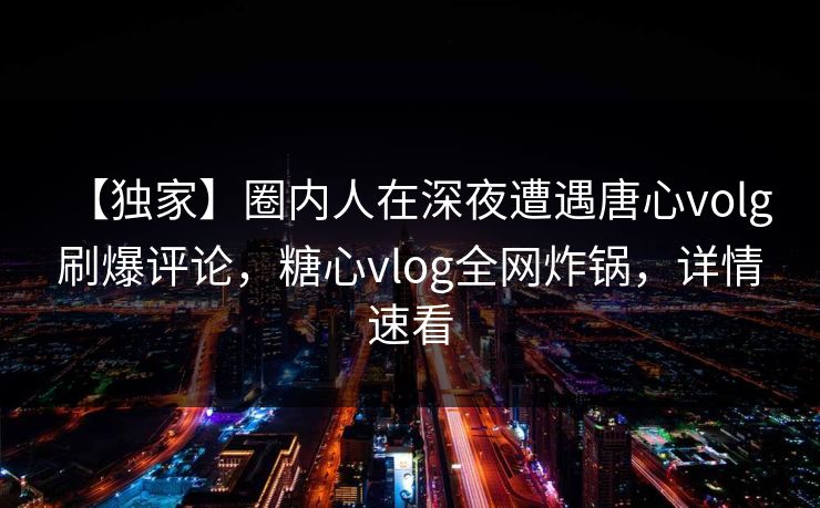 【独家】圈内人在深夜遭遇唐心volg 刷爆评论，糖心vlog全网炸锅，详情速看