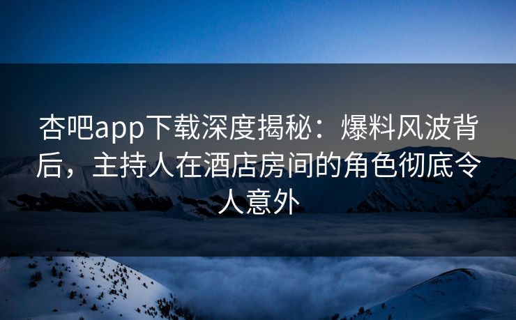 杏吧app下载深度揭秘：爆料风波背后，主持人在酒店房间的角色彻底令人意外