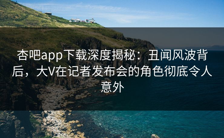 杏吧app下载深度揭秘：丑闻风波背后，大V在记者发布会的角色彻底令人意外