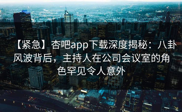 【紧急】杏吧app下载深度揭秘：八卦风波背后，主持人在公司会议室的角色罕见令人意外
