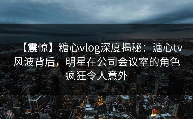 【震惊】糖心vlog深度揭秘：溏心tv风波背后，明星在公司会议室的角色疯狂令人意外
