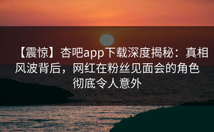 【震惊】杏吧app下载深度揭秘：真相风波背后，网红在粉丝见面会的角色彻底令人意外