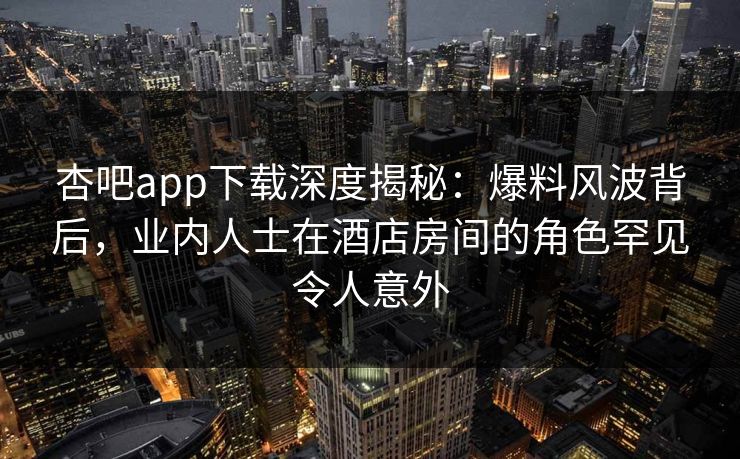 杏吧app下载深度揭秘：爆料风波背后，业内人士在酒店房间的角色罕见令人意外
