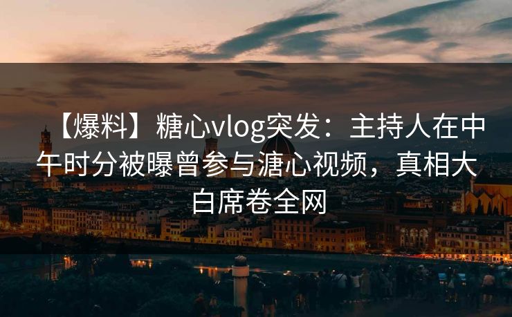 【爆料】糖心vlog突发：主持人在中午时分被曝曾参与溏心视频，真相大白席卷全网