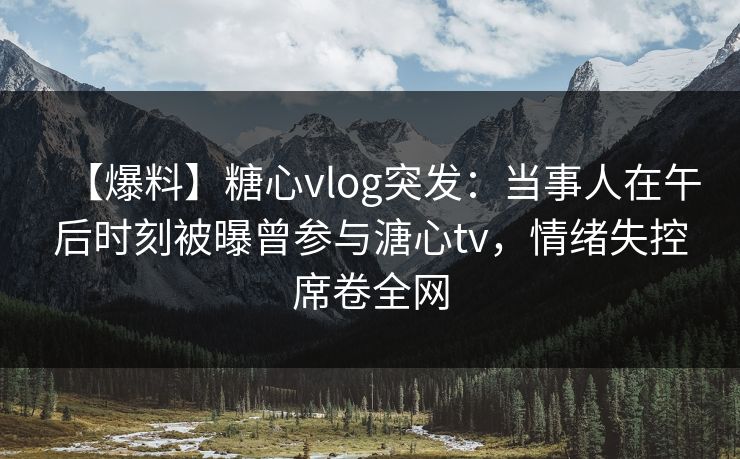 【爆料】糖心vlog突发：当事人在午后时刻被曝曾参与溏心tv，情绪失控席卷全网