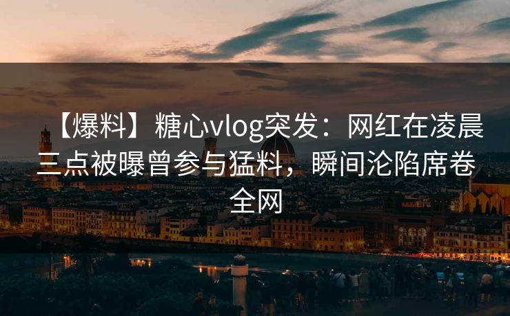 【爆料】糖心vlog突发：网红在凌晨三点被曝曾参与猛料，瞬间沦陷席卷全网