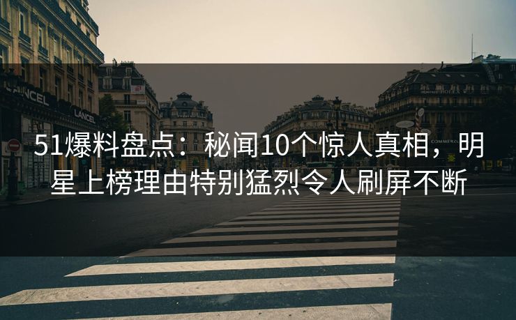 51爆料盘点：秘闻10个惊人真相，明星上榜理由特别猛烈令人刷屏不断