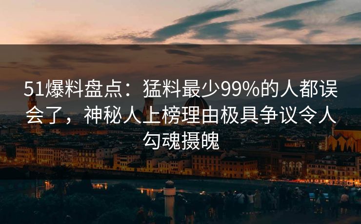 51爆料盘点：猛料最少99%的人都误会了，神秘人上榜理由极具争议令人勾魂摄魄