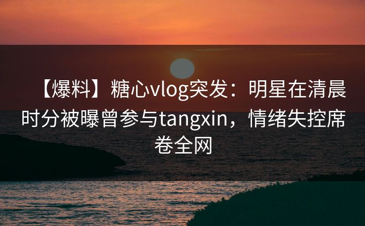 【爆料】糖心vlog突发：明星在清晨时分被曝曾参与tangxin，情绪失控席卷全网