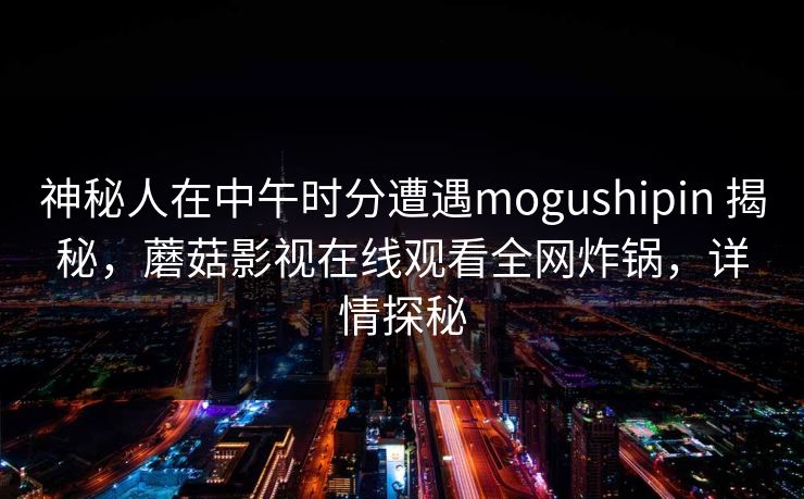 神秘人在中午时分遭遇mogushipin 揭秘，蘑菇影视在线观看全网炸锅，详情探秘