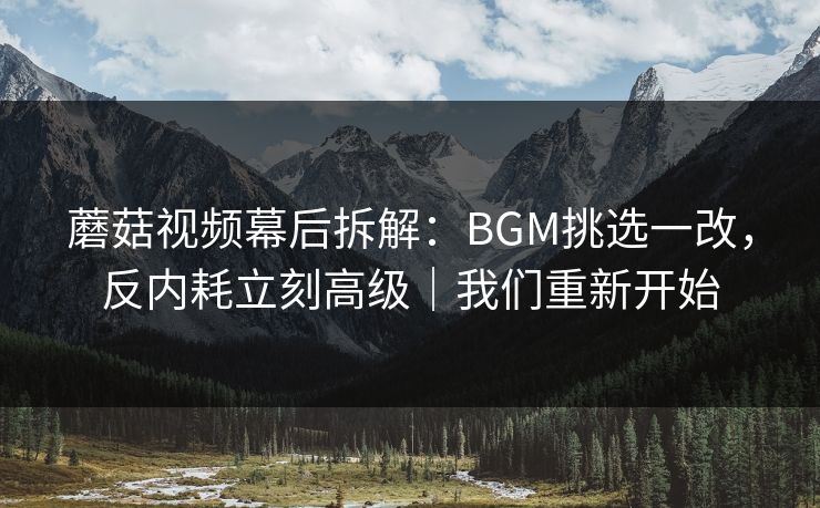 蘑菇视频幕后拆解：BGM挑选一改，反内耗立刻高级｜我们重新开始