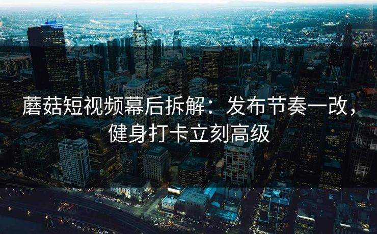蘑菇短视频幕后拆解：发布节奏一改，健身打卡立刻高级
